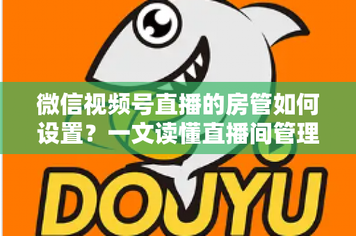 微信视频号直播的房管如何设置?一文读懂直播间管理员设置方法与运营技巧 微信视频号直播的房管如何设置?一文读懂直播间管理员设置方法与运营技巧