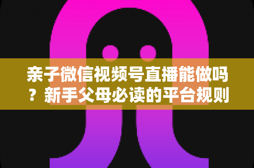 亲子微信视频号直播能做吗？新手父母必读的平台规则、选题方向与变现全攻略