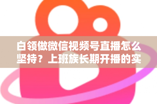白领做微信视频号直播怎么坚持？上班族长期开播的实战生存指南
