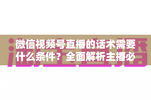 微信视频号直播的话术需要什么条件？全面解析主播必备的话术要素与合规要求