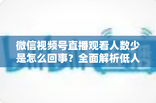 微信视频号直播观看人数少是怎么回事?全面解析低人气根源与破局涨流量实战方法 微信视频号直播观看人数少是怎么回事?全面解析低人气根源与破局涨流量实战方法