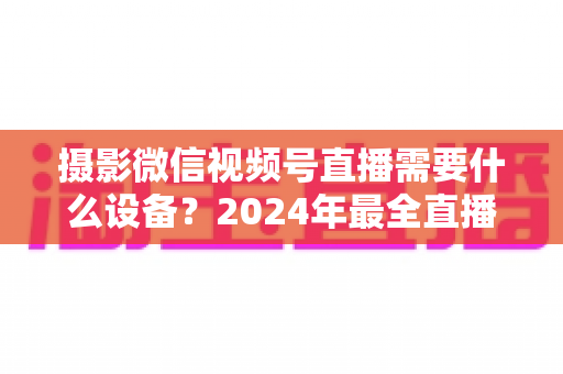 摄影微信视频号直播需要什么设备?2024年最全直播装备清单与选购避坑指南 摄影微信视频号直播需要什么设备?2024年最全直播装备清单与选购避坑指南