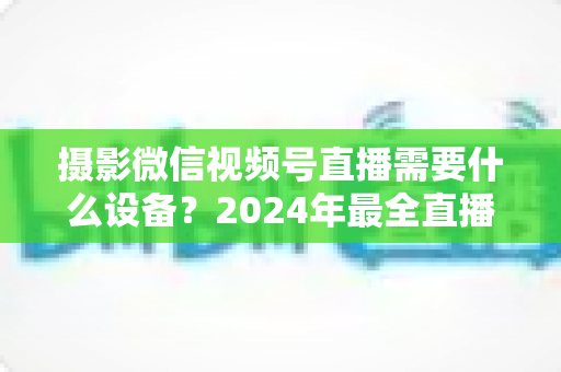 摄影微信视频号直播需要什么设备？2024年最全直播装备清单与选购避坑指南