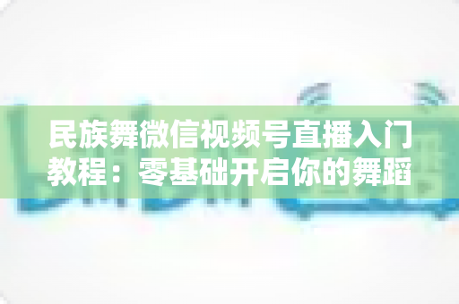 民族舞微信视频号直播入门教程:零基础开启你的舞蹈直播间,从开播到涨粉全流程详解 民族舞微信视频号直播入门教程:零基础开启你的舞蹈直播间,从开播到涨粉全流程详解