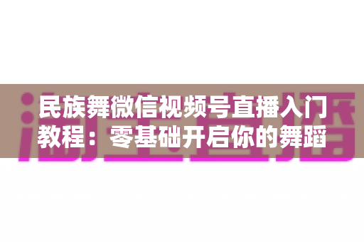 民族舞微信视频号直播入门教程：零基础开启你的舞蹈直播间，从开播到涨粉全流程详解