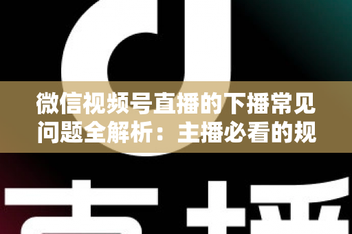 微信视频号直播的下播常见问题全解析：主播必看的规范收尾、数据复盘与账号运营实战指南