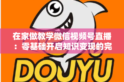 在家做教学微信视频号直播：零基础开启知识变现的完整指南