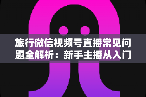 旅行微信视频号直播常见问题全解析:新手主播从入门到精通的实战避坑指南 旅行微信视频号直播常见问题全解析:新手主播从入门到精通的实战避坑指南