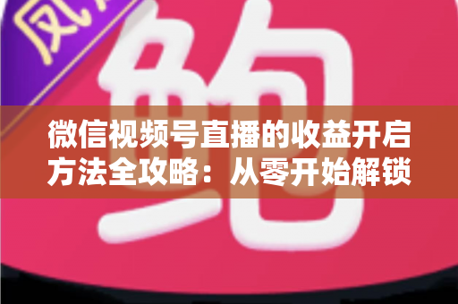 微信视频号直播的收益开启方法全攻略：从零开始解锁直播变现新机遇