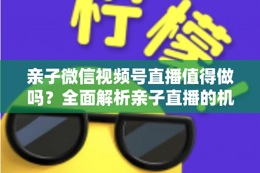 亲子微信视频号直播值得做吗？全面解析亲子直播的机遇、挑战与实操指南