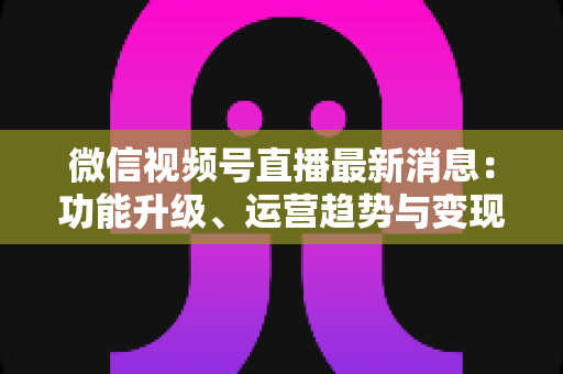 微信视频号直播最新消息：功能升级、运营趋势与变现机遇全解析