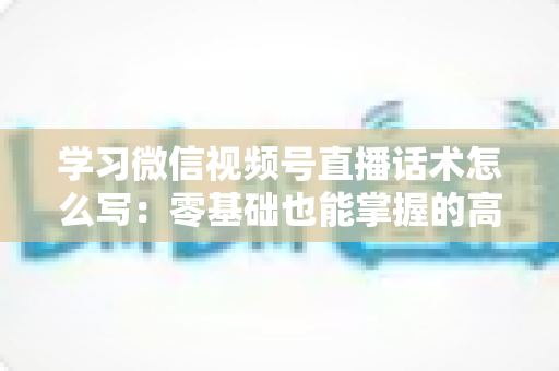 学习微信视频号直播话术怎么写：零基础也能掌握的高转化直播话术实战指南