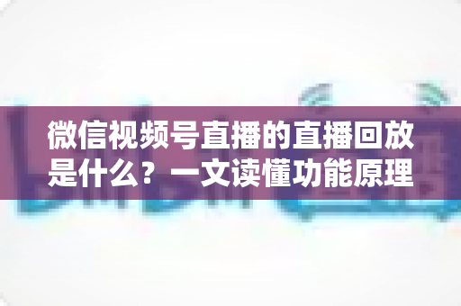 微信视频号直播的直播回放是什么？一文读懂功能原理、使用方法与运营价值