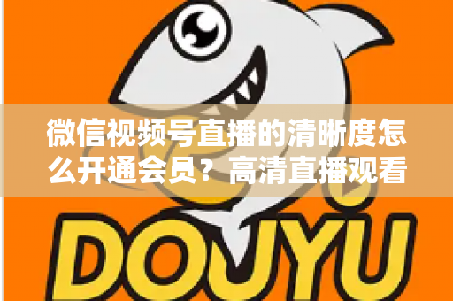 微信视频号直播的清晰度怎么开通会员？高清直播观看与会员开通全攻略