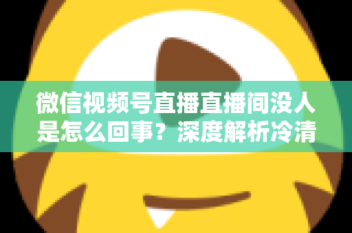 微信视频号直播直播间没人是怎么回事？深度解析冷清直播间的背后原因与高效引流实战指南