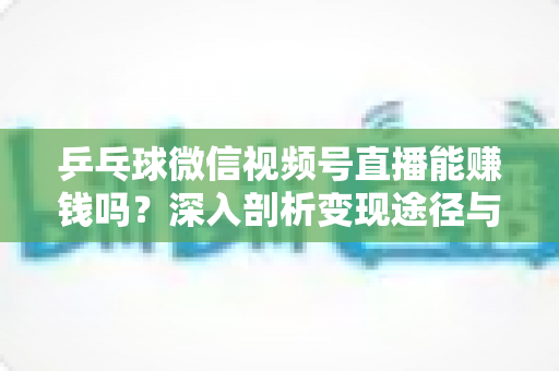 乒乓球微信视频号直播能赚钱吗？深入剖析变现途径与实操指南