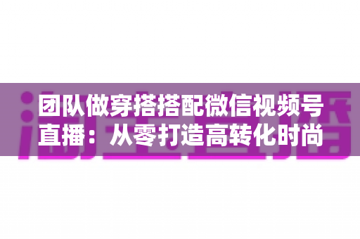 团队做穿搭搭配微信视频号直播：从零打造高转化时尚直播间的全流程实战指南
