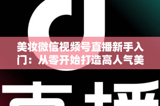 美妆微信视频号直播新手入门：从零开始打造高人气美妆直播间的完整实战指南