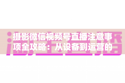 摄影微信视频号直播注意事项全攻略:从设备到运营的实战避坑指南 摄影微信视频号直播注意事项全攻略:从设备到运营的实战避坑指南