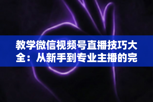 教学微信视频号直播技巧大全：从新手到专业主播的完整实战指南