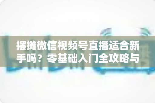 摆摊微信视频号直播适合新手吗？零基础入门全攻略与实战经验分享