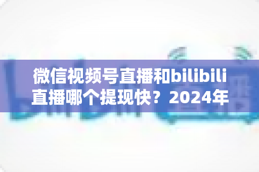 微信视频号直播和bilibili直播哪个提现快？2024年两大平台提现速度、结算规则与到账时间深度对比指南