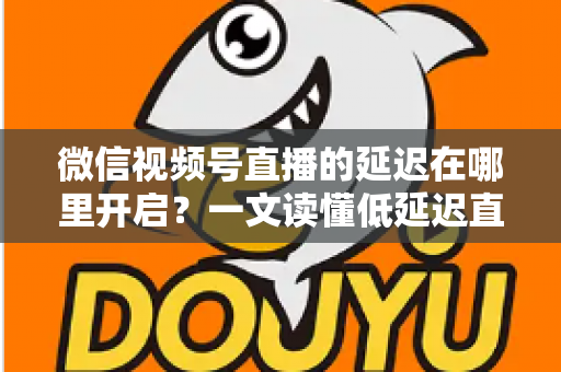 微信视频号直播的延迟在哪里开启？一文读懂低延迟直播设置方法与实战技巧