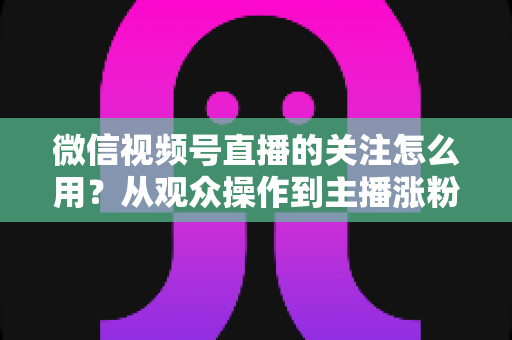 微信视频号直播的关注怎么用？从观众操作到主播涨粉的全流程实战指南