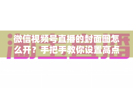 微信视频号直播的封面图怎么开?手把手教你设置高点击率直播封面 微信视频号直播的封面图怎么开?手把手教你设置高点击率直播封面