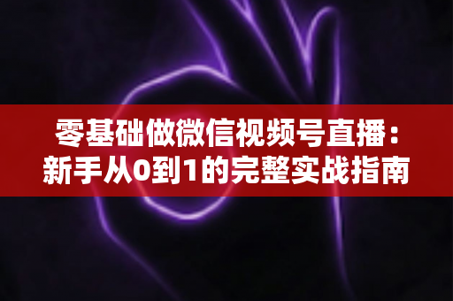 零基础做微信视频号直播：新手从0到1的完整实战指南