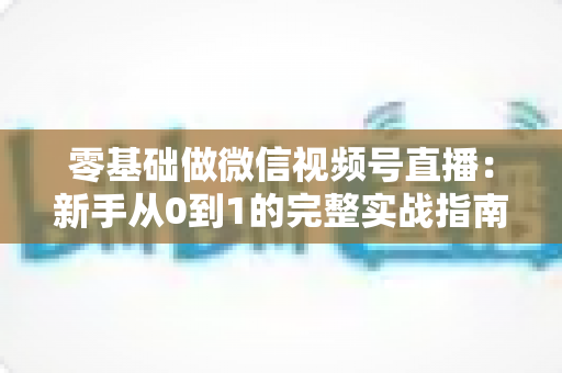 零基础做微信视频号直播：新手从0到1的完整实战指南