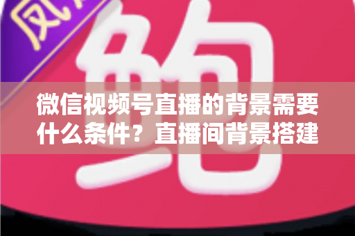 微信视频号直播的背景需要什么条件？直播间背景搭建与开播资质全解析