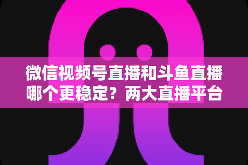 微信视频号直播和斗鱼直播哪个更稳定?两大直播平台稳定性全维度深度对比与主播选择指南 微信视频号直播和斗鱼直播哪个更稳定?两大直播平台稳定性全维度深度对比与主播选择指南