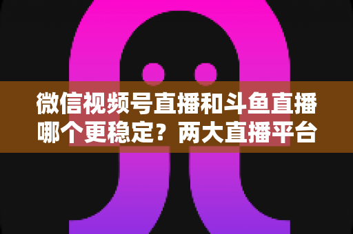 微信视频号直播和斗鱼直播哪个更稳定?两大直播平台稳定性全维度深度对比与主播选择指南 微信视频号直播和斗鱼直播哪个更稳定?两大直播平台稳定性全维度深度对比与主播选择指南