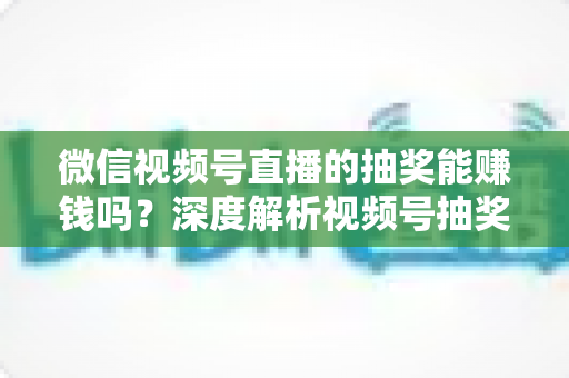 微信视频号直播的抽奖能赚钱吗？深度解析视频号抽奖盈利真相与变现全攻略