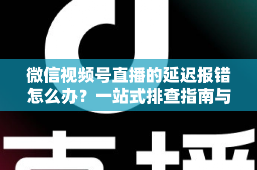 微信视频号直播的延迟报错怎么办？一站式排查指南与高效解决方案分享
