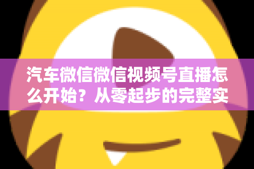 汽车微信微信视频号直播怎么开始？从零起步的完整实战指南