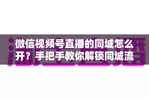 微信视频号直播的同城怎么开？手把手教你解锁同城流量入口的完整运营指南