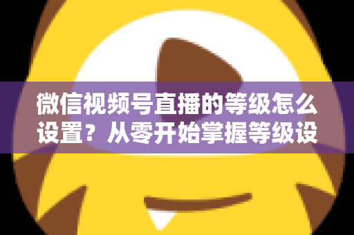 微信视频号直播的等级怎么设置？从零开始掌握等级设置与快速提升全攻略