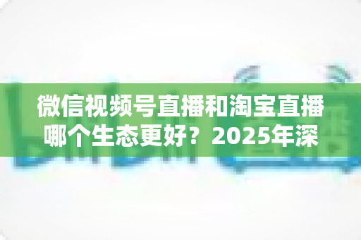 微信视频号直播和淘宝直播哪个生态更好？2025年深度对比分析与商家选型指南