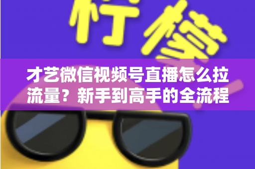 才艺微信视频号直播怎么拉流量？新手到高手的全流程引流实战指南