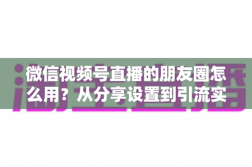 微信视频号直播的朋友圈怎么用？从分享设置到引流实战的完整指南