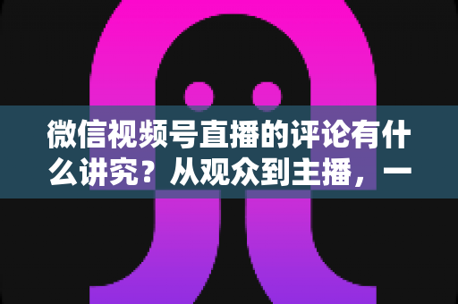 微信视频号直播的评论有什么讲究？从观众到主播，一文读懂直播间评论的门道与实用技巧