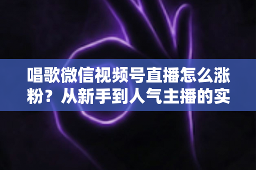 唱歌微信视频号直播怎么涨粉？从新手到人气主播的实战涨粉指南