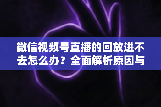 微信视频号直播的回放进不去怎么办？全面解析原因与实用解决方案大全