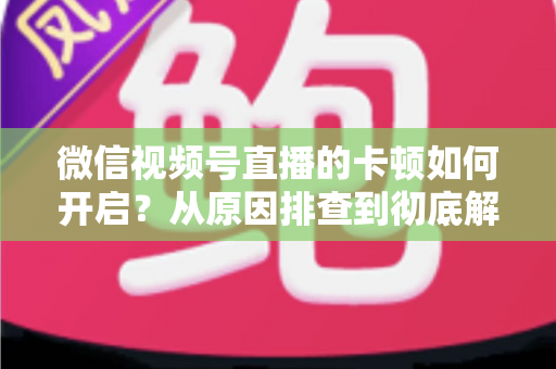 微信视频号直播的卡顿如何开启?从原因排查到彻底解决的实战指南 微信视频号直播的卡顿如何开启?从原因排查到彻底解决的实战指南