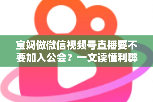宝妈做微信视频号直播要不要加入公会？一文读懂利弊、避坑与选择策略