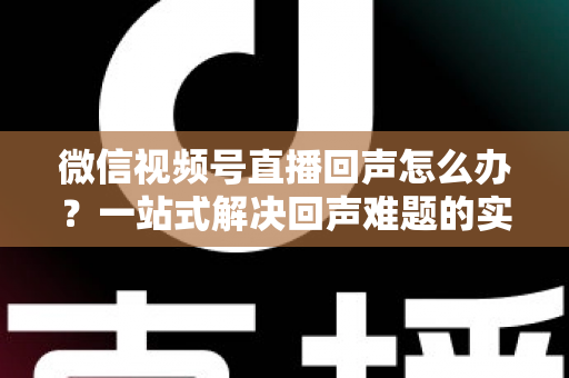 微信视频号直播回声怎么办？一站式解决回声难题的实用指南