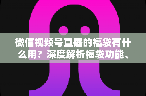 微信视频号直播的福袋有什么用？深度解析福袋功能、玩法与运营价值全指南