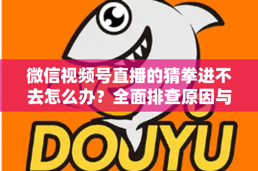 微信视频号直播的猜拳进不去怎么办？全面排查原因与高效解决方案大公开